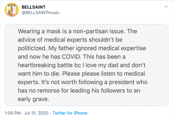 Tweet from @BELLSAINTmusic: Wearing a mask is a non-partisan issue. The advice of medical experts shouldn't be politicized. My father ignored medical expertise and now he has COVID. This has been a heartbreaking battle bc I love my dad and don't want him to die. Please please listen to medical experts. It's not worth following a president who has no remorse for leading his followers to an early grave.