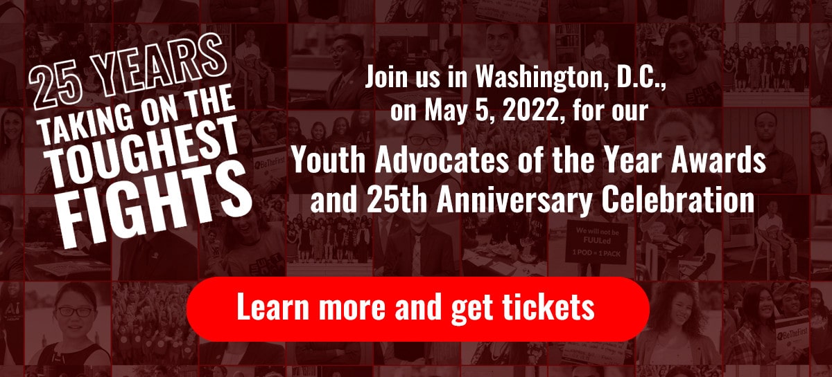 Join us in Washington, D.C., on May 5, 2022, for our Youth Advocates of the Year Awards and 25th Anniversary Celebration! Learn more and get tickets: tfk.org/yaya.