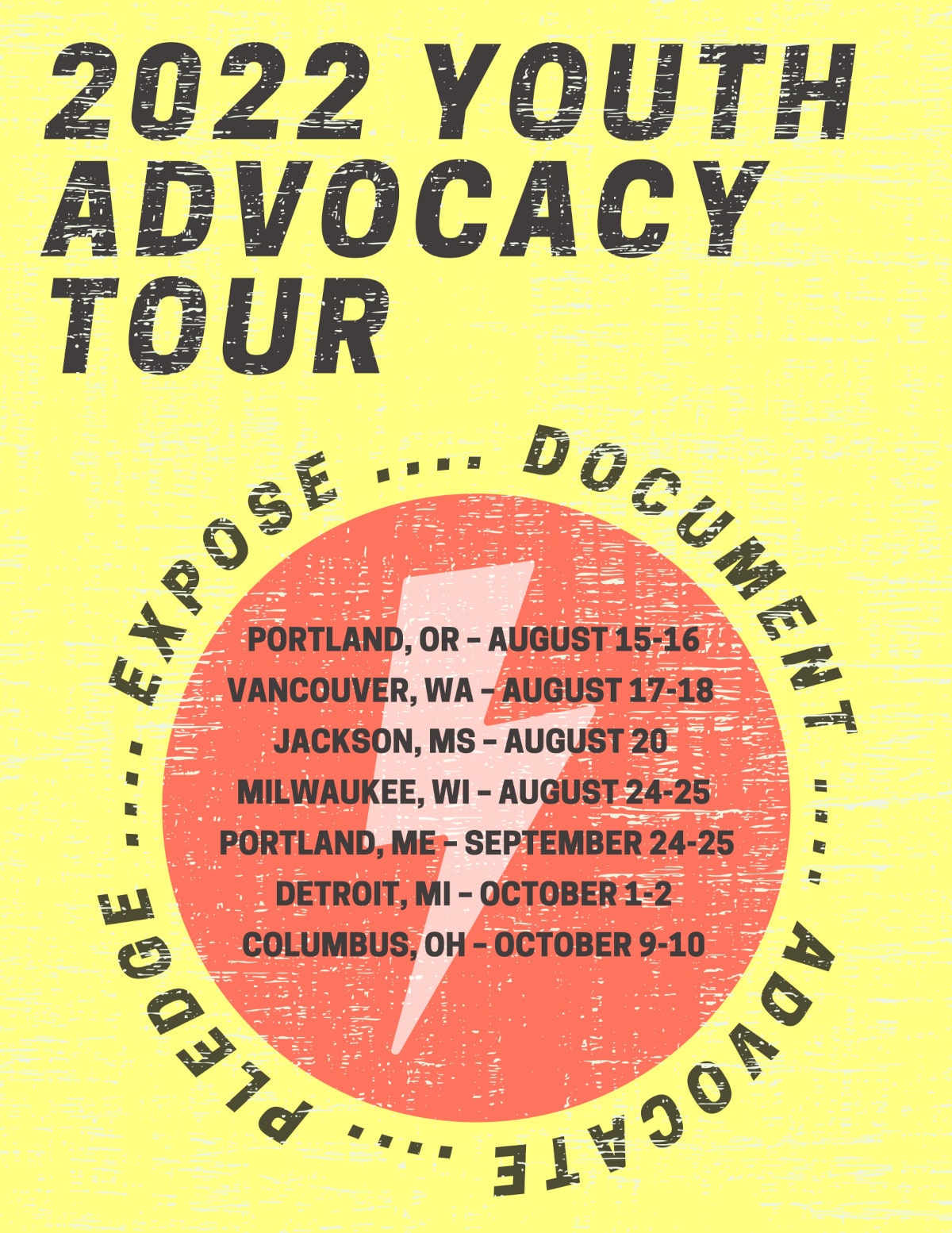 2022 YOUTH ADVOCACY TOURPortland, Oregon | August 15-16, 2022Vancouver, Washington | August 17-18, 2022Jackson, Mississippi | August 20, 2022Milwaukee, Wisconsin | August 24-25, 2022Portland, Maine | September 24-25, 2022Detroit, Michigan | October 1-2, 2022Columbus, Ohio | October 9-10, 2022