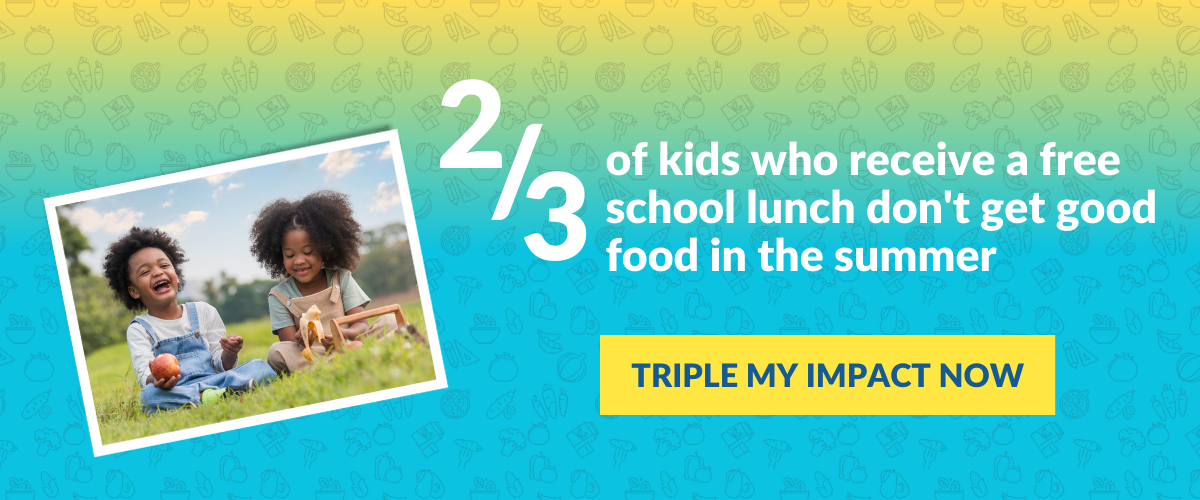 2/3 of kids who receive a free school lunch don't get good food in the summer - TRIPLE MY IMPACT NOW