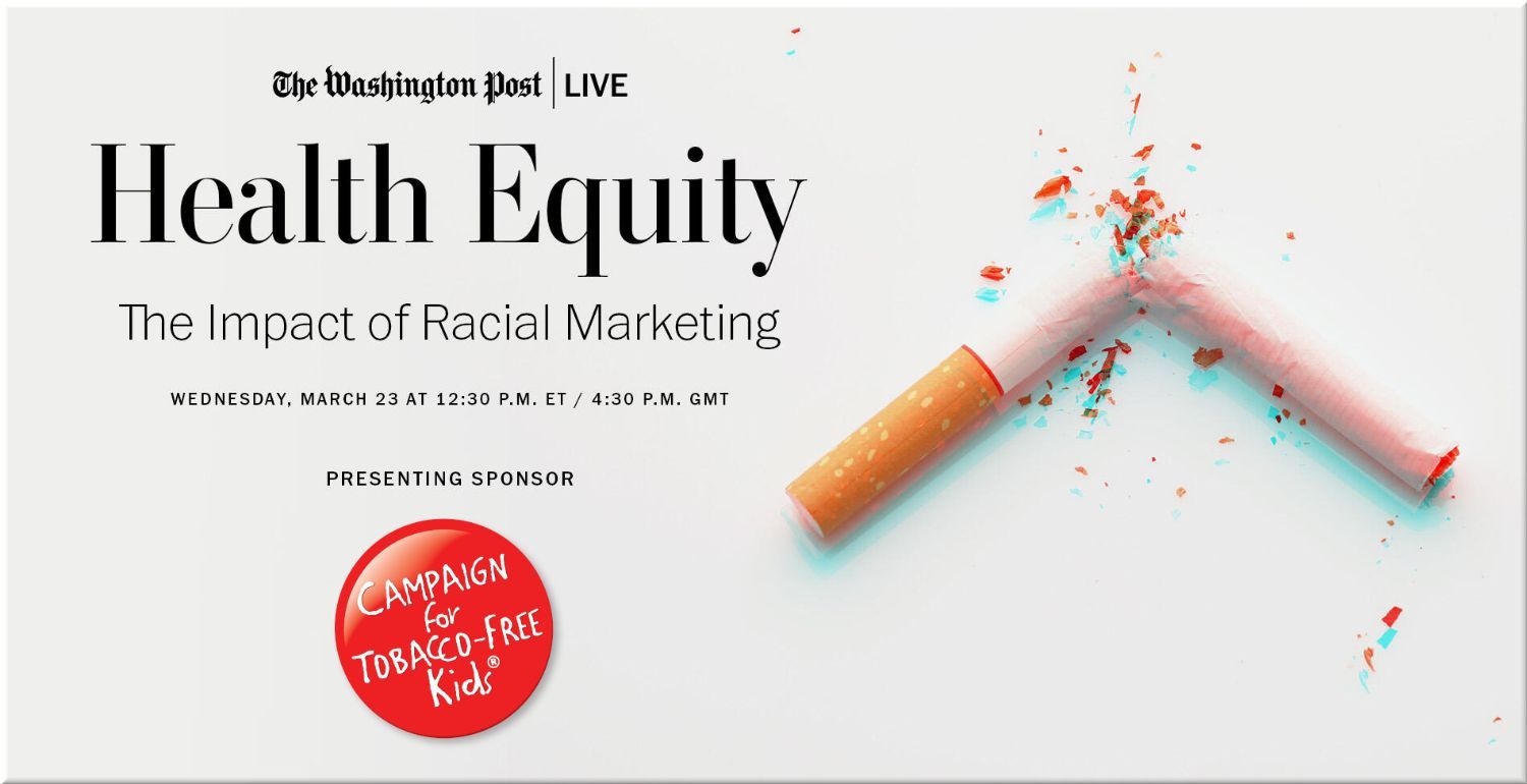 The Washington Post LIVE  • Health Equity: The Impact of Racial Marketing • presenting sponsor: Campaign for Tobacco-Free Kids • Wednesday, March 23 at 12:00 p.m. ET / 4:00 p.m. GMT