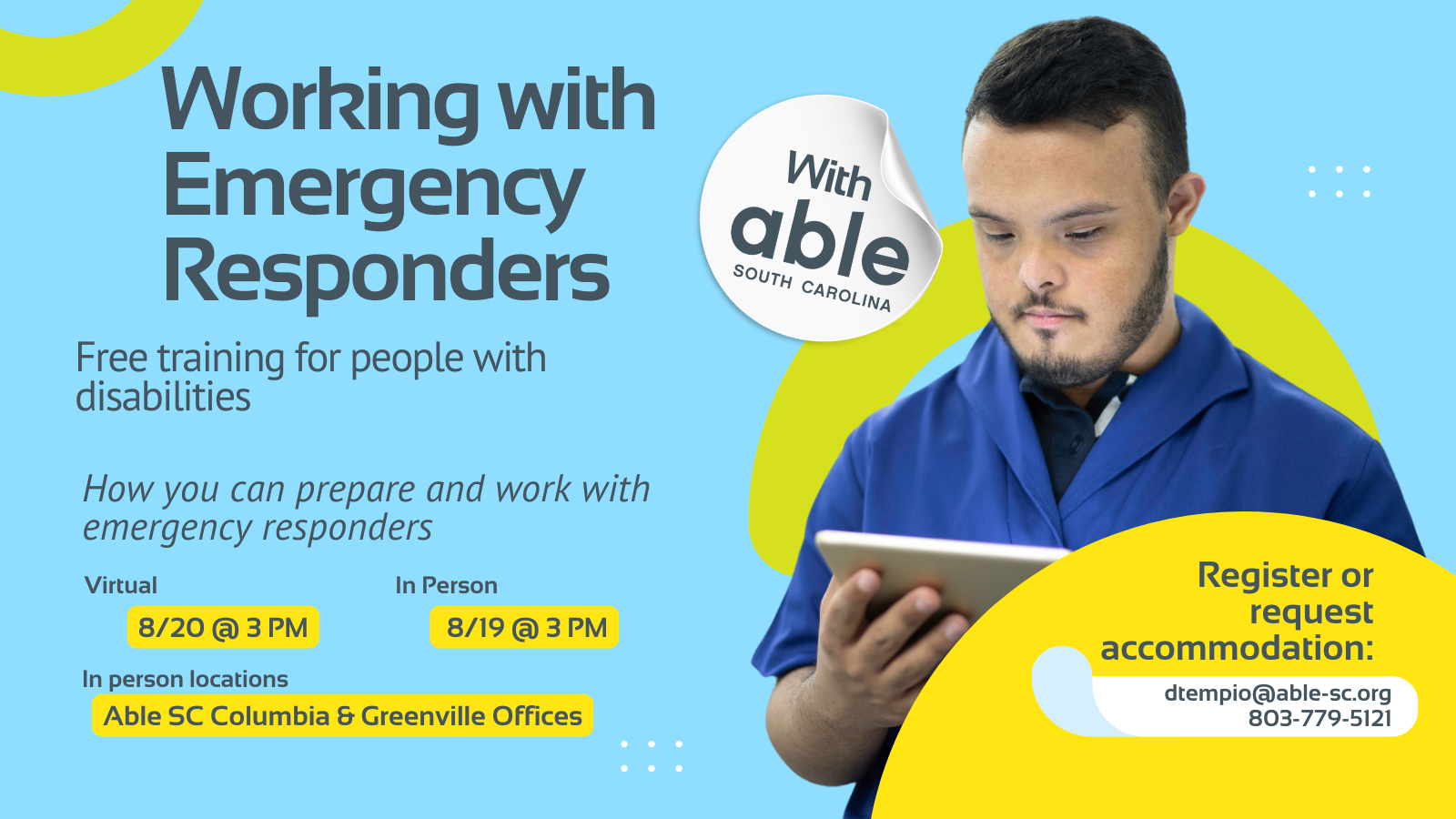 8.	Reads, ‘Working with Emergency Responders, with Able South Carolina, Free Training for people with disabilities. How you can prepare and work with emergency responders. Virtual 8/20 @ 3 pm, In Person 8/19 @ 3 pm. In person locations Able SC Columbia and Greenville Offices. Register or request accommodation: dtempio@able-sc.org, 803-779-5121.’ Includes cut-out photo of a man with Down syndrome and pale skin looking at a tablet. Background is light blue with Able SC light green and yellow geometric shapes for visual interest.