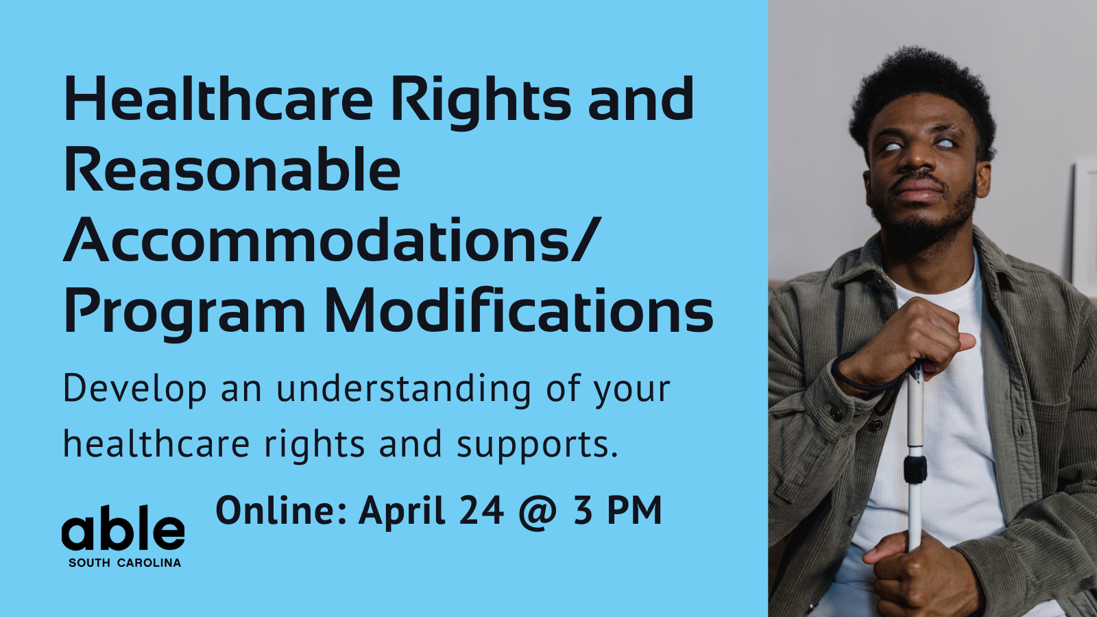 Blue background graphic with text reading, 'Healthcare rights and reasonable accommodations/ program modifications. Develop an understanding of your healthcare rights and supports. Online April 24 @ 3 pm.' Photo of a Black blind man with white cane.
