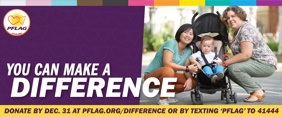 Over a purple background there is an inclusive rainbow stripe along the top. There is a yellow bar along the bottom that reads: Donate by Dec. 31 at PFLAG.org/Difference or by texting 'PFLAG' to 41444. There is a photo of a pair of lesbian moms crouching down outside to their stroller with a beautiful infant in it. To the left it reads: You can make a difference. In the upper left is the PFLAG National logo.