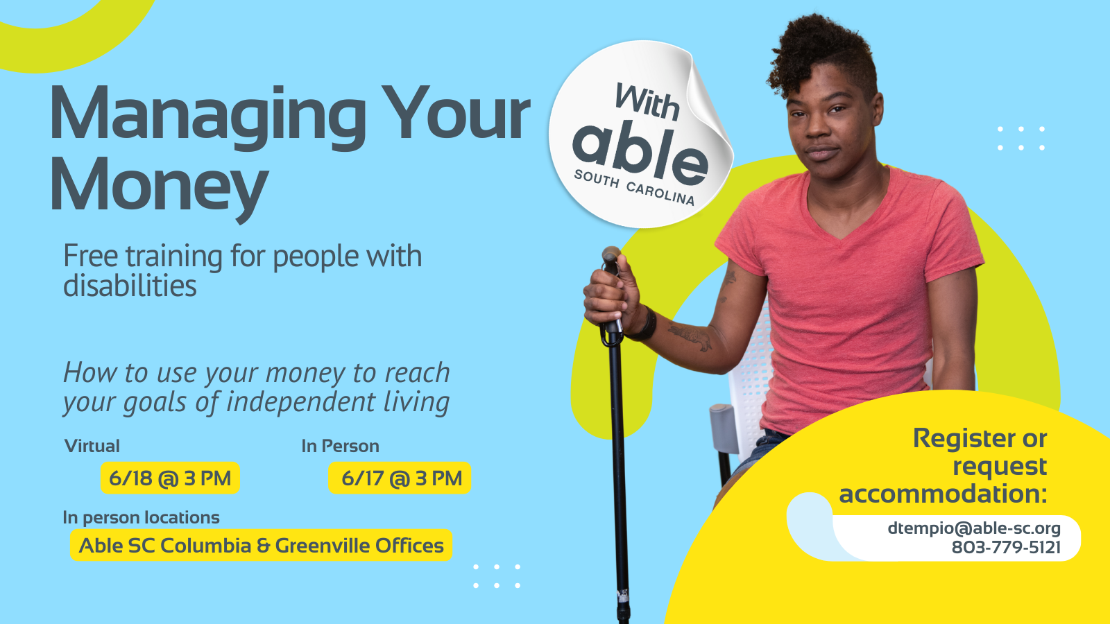 Reads, ‘Managing your Money, with Able South Carolina, Free Training for people with disabilities. How to use your money to reach your goals of independent living. Virtual 6/18 @ 3 pm, In Person 6/17 @ 3 pm. In person locations Able SC Columbia and Greenville Offices. Register or request accommodation: dtempio@able-sc.org, 803-779-5121.’ Includes cut-out photo of a Black non-binary person with natural hair and tattoos, seated while holding a black cane. Background is light blue with Able SC light green and yellow geometric shapes for visual interest.