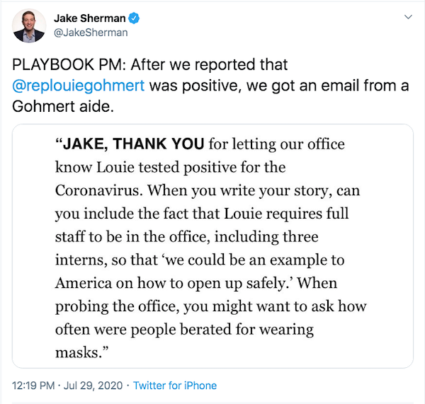 Tweet from Jake Sherman of POLITICO: Playbook PM: After we reported that @replouiegohmert was positive, we got an email from Gohmert Aide. Text: 'Jake, thank you for letting our office know Louie tested positive for the Coronavirus. When you write your story, can you include the fact that Louie requires full staff to be in the office, including three interns, so that 'we could be an example to America on how to open up safely.' When probing the office, you might want to ask how often were people berated for wearing makes.'