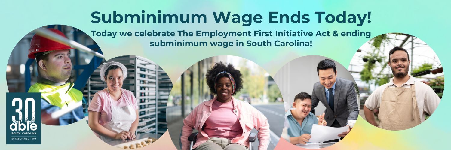 Banner that says, 'Subminimum Wage Ends Today! Today we celebrate the Employment First Initiative Act & ending subminimum wage in South Carolina.' On the far left is the Able SC 30th anniversary logo and across the banner are 5 circular photos that are overlapping. The photos are of people with different types of disabilities seen in various employment settings.