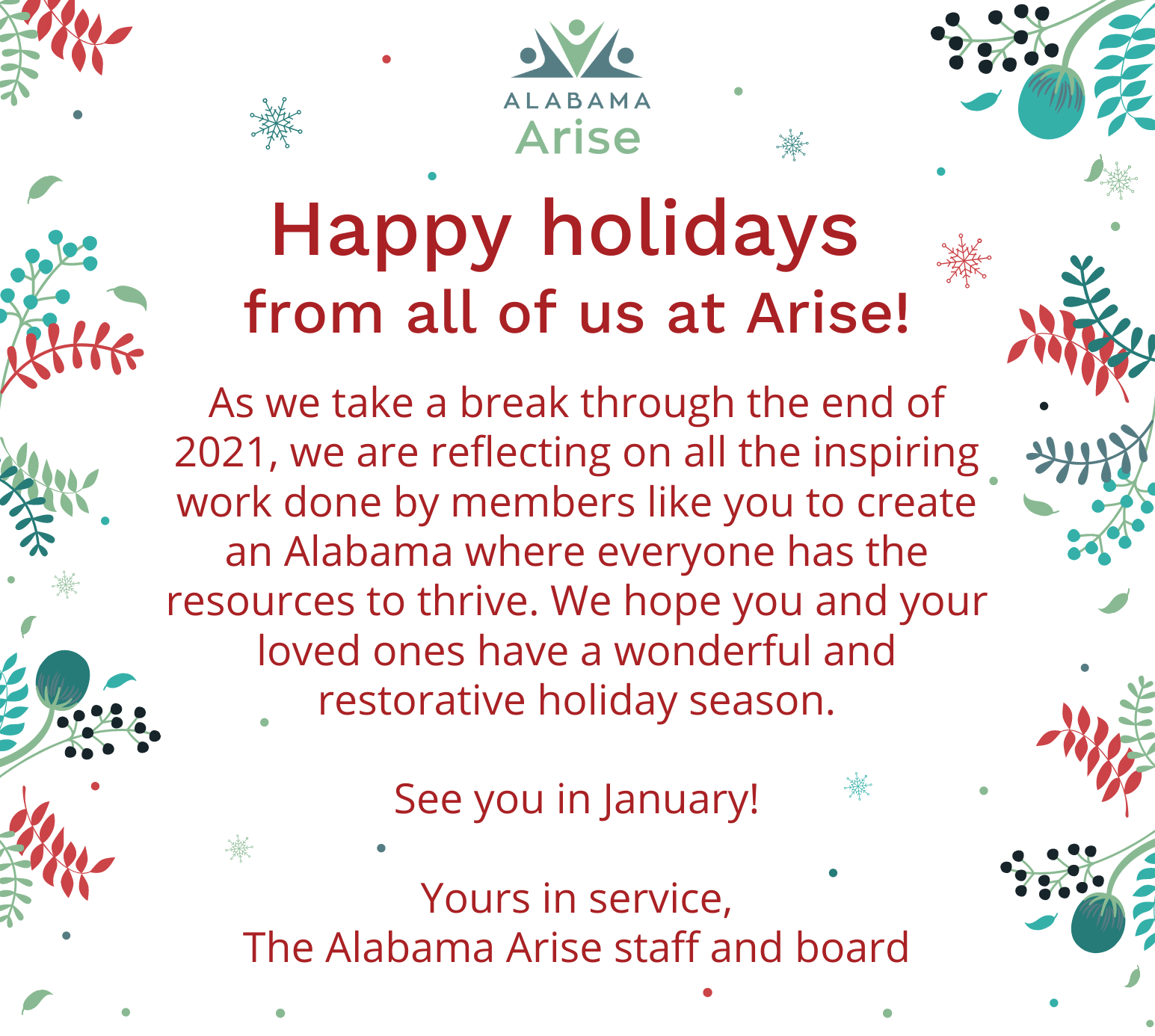 Happy holidays from all of us at Arise!As we take a break through the end of 2021, we are reflecting on all the inspiring work done by members like you to create an Alabama where everyone has the resources to thrive. We hope you and your loved ones have a wonderful and restorative holiday season.See you in January!Yours in service,The Alabama Arise staff and board