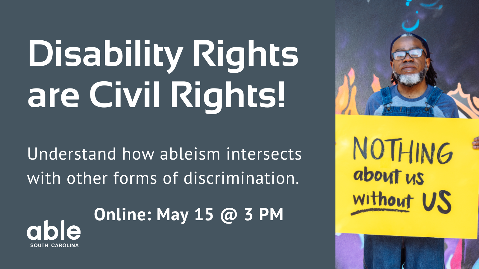 Gray background graphic with text reading, 'Disability Rights are Civil Rights! Understand how ableism intersects with other forms of discrimination. Online May 15 @ 3 pm. Photo of a Deaf Black man holding a sign that reads, 'Nothing about us without us.'