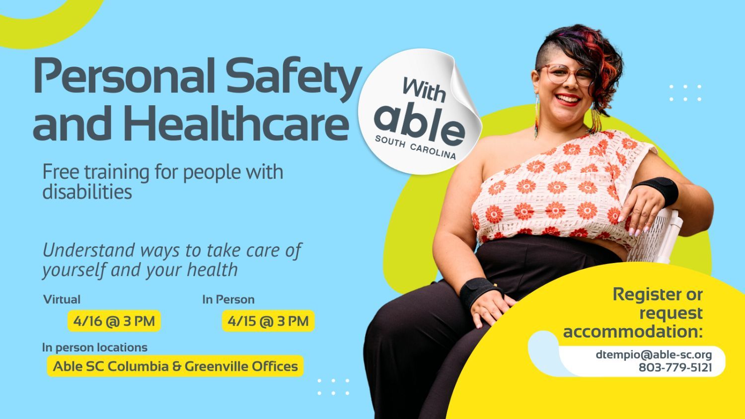 Reads, ‘Personal Safety and Healthcare, with Able South Carolina, Free Training for people with disabilities. Understand ways to take care of yourself and your health. Virtual 4/16 @ 3 pm, In Person 4/15 @ 3 pm. In person locations Able SC Columbia and Greenville Offices. Register or request accommodation: dtempio@able-sc.org, 803-779-5121.’ Includes cut-out photo of an Indigenous woman with faux hawk curly black hair with red streaks and glasses, wearing wrist supports, seated while smiling. Background is light blue with Able SC light green and yellow geometric shapes for visual interest.