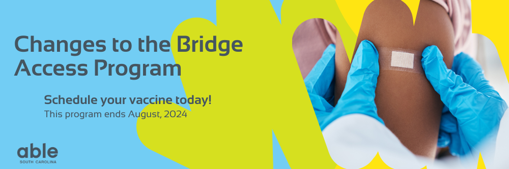 Banner with blue, green, and yellow shapes in the background. Includes up close photo of a person with dark skin having a bandaid placed on their arm by someone in blue medical gloves. On the left is the Able SC logo. Text reads, 'Changes to the Bridge Access Program, Schedule your vaccine today! Program ends August, 2024.'