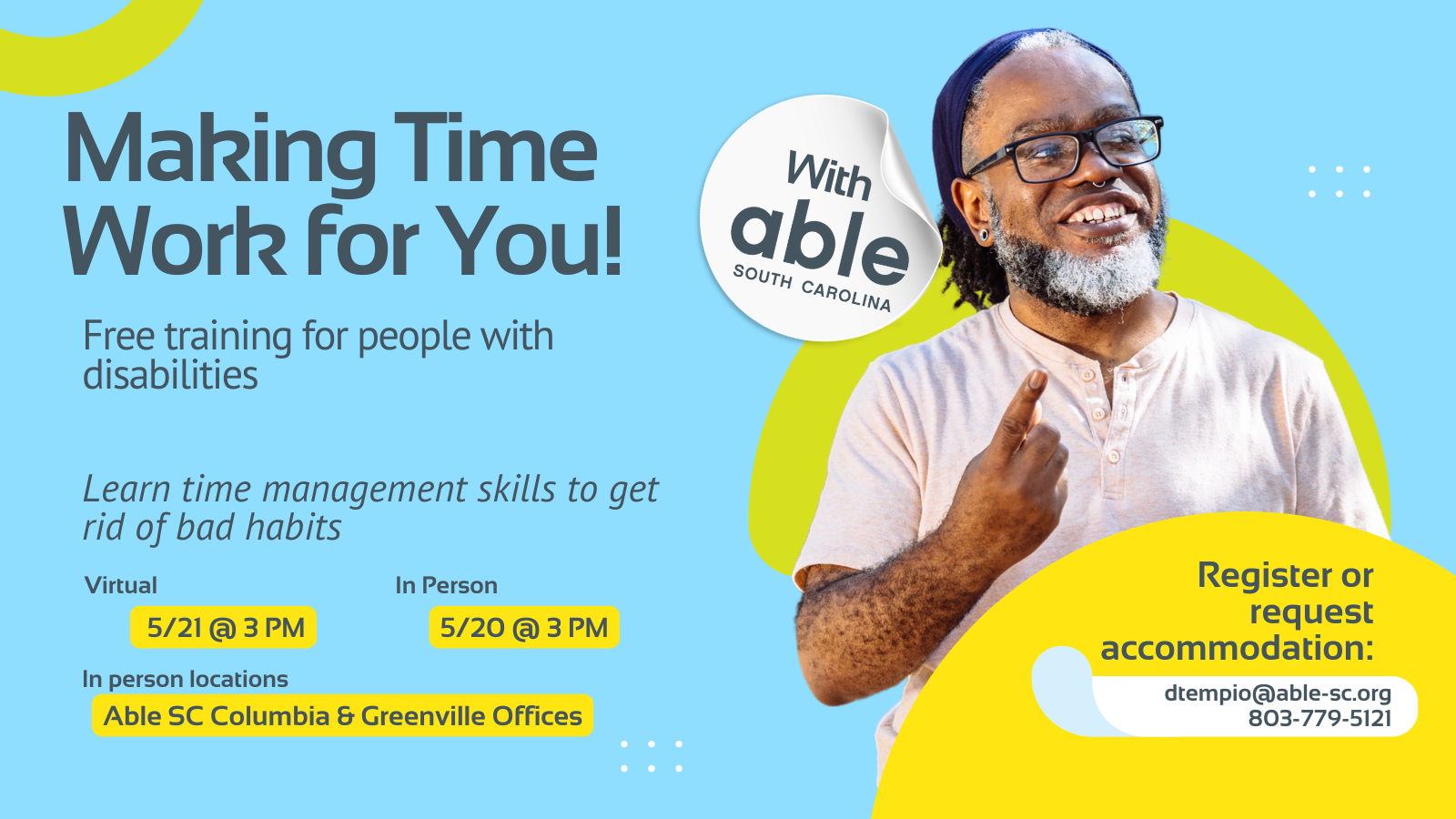 Reads, ‘Making Time Work for You! with Able South Carolina, Free Training for people with disabilities. Learn time management skills to get rid of bad habits. Virtual 5/21 @ 3 pm, In Person 5/20 @ 3 pm. In person locations Able SC Columbia and Greenville Offices. Register or request accommodation: dtempio@able-sc.org, 803-779-5121.’ Includes cut-out photo of a Deaf Black man with glasses and graying beard, smiling while signing. Background is light blue with Able SC light green and yellow geometric shapes for visual interest.