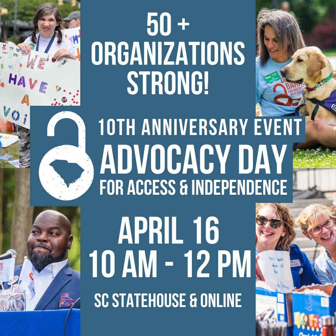 Dark blue background and white text reading, '50+ organizations strong! 10th anniversary Advocacy Day for Access & Independence, April 16, 10 am to 12 pm, SC Statehouse & Livestreamed.' Includes 4 pictures, a black man speaking from a power wheelchair, a white woman w with developmental disability holding a sign, two white women smiling, a woman with tan skin and a service dog.