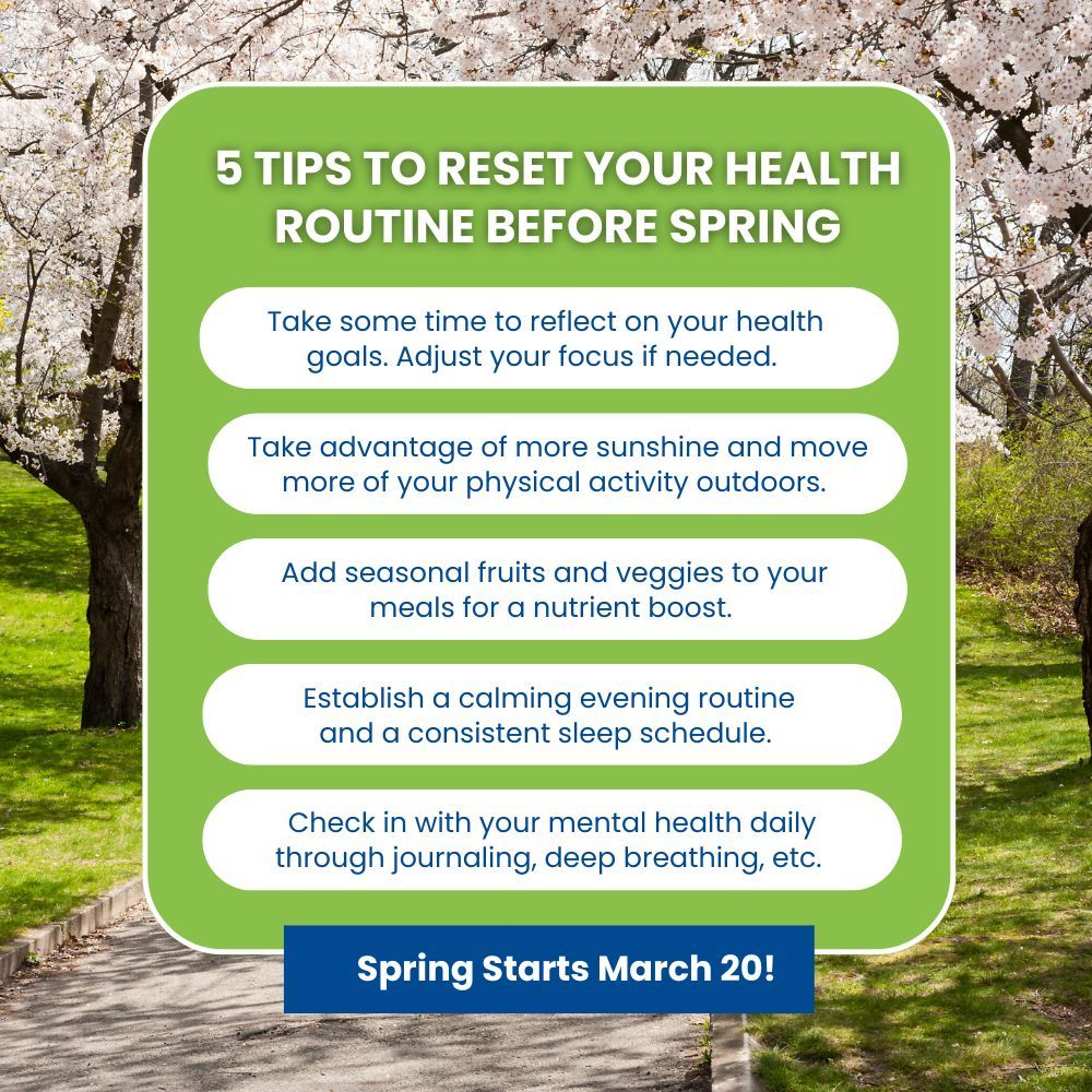 5 Tips to Reset your health routine before spring:1. Take some time to reflect on your health goals. Adjust your focus if needed. 2. Take advantage of more sunshine and move more of your physical activity outdoors. 3. Add seasonal fruits and veggies to your meals for a nutrient boost. 4. Establish a calming evening routine and a consistent sleep schedule. 5. Check in with your mental health daily through journaling, deep breathing, etc. Spring starts March 20!