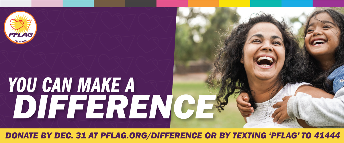 Over a purple background there is an inclusive rainbow stripe along the top. There is a yellow bar along the bottom that reads: Donate by Dec. 31 at PFLAG.org/Difference or by texting 'PFLAG' to 41444. There is a photo of a pair of lesbian moms crouching down outside to their stroller with a beautiful infant in it. To the left it reads: You can make a difference. In the upper left is the PFLAG National logo.