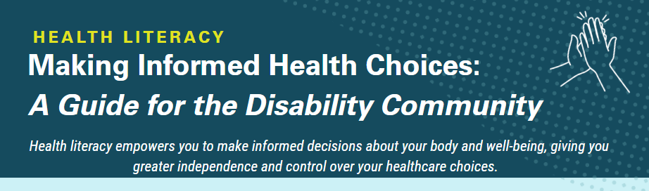 Health Literacy; Making Informed Health Choices:A Guide for the Disability Community, Health literacy empowers you to make informed decisions about your body and well-being, giving you greater independence and control over your healthcare choices.' Graphic with dark teal background featuring line illustration of two hands in a high five.