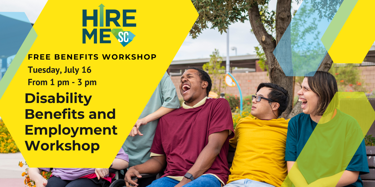 Graphic with photo of a group of individuals with disabilities. They are sitting on a bench, laughing and smiling at one another. Text over yellow, blue, and green arrow shapes reads, 'Disability Benefits and Employment Workshop, Free Benefits Workshop, Tuesday, July 16 from 1 pm to 3 pm,' with Hire Me SC logo.