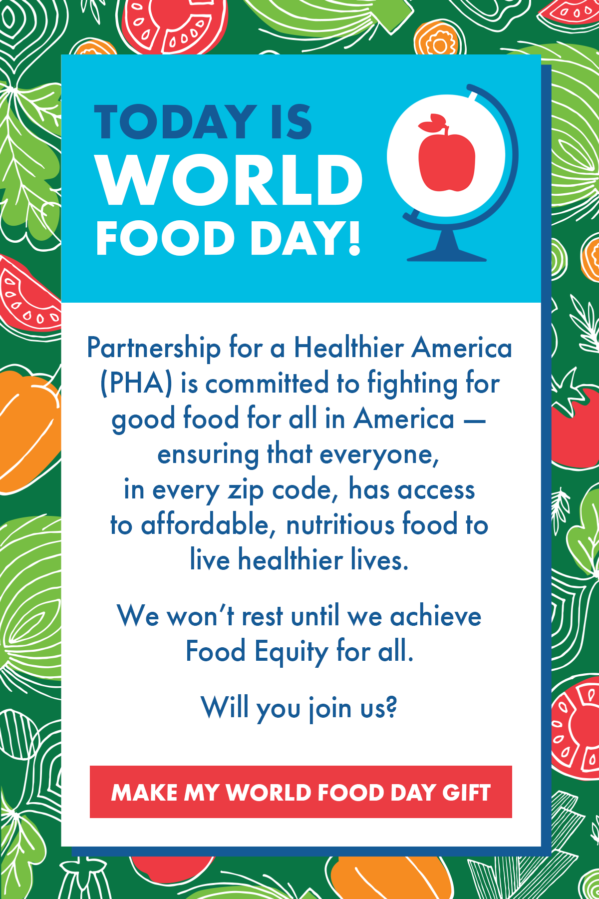Today is World Food Day! Partnership for a Healthier America (PHA) is committed to fighting for good food for all in America - ensuring that everyone, in every zip code, has access to affordable, nutritious food to live healthier lives. We won't rest until we achieve Food Equity for all. Will you join us? MAKE MY WORLD FOOD DAY GIFT