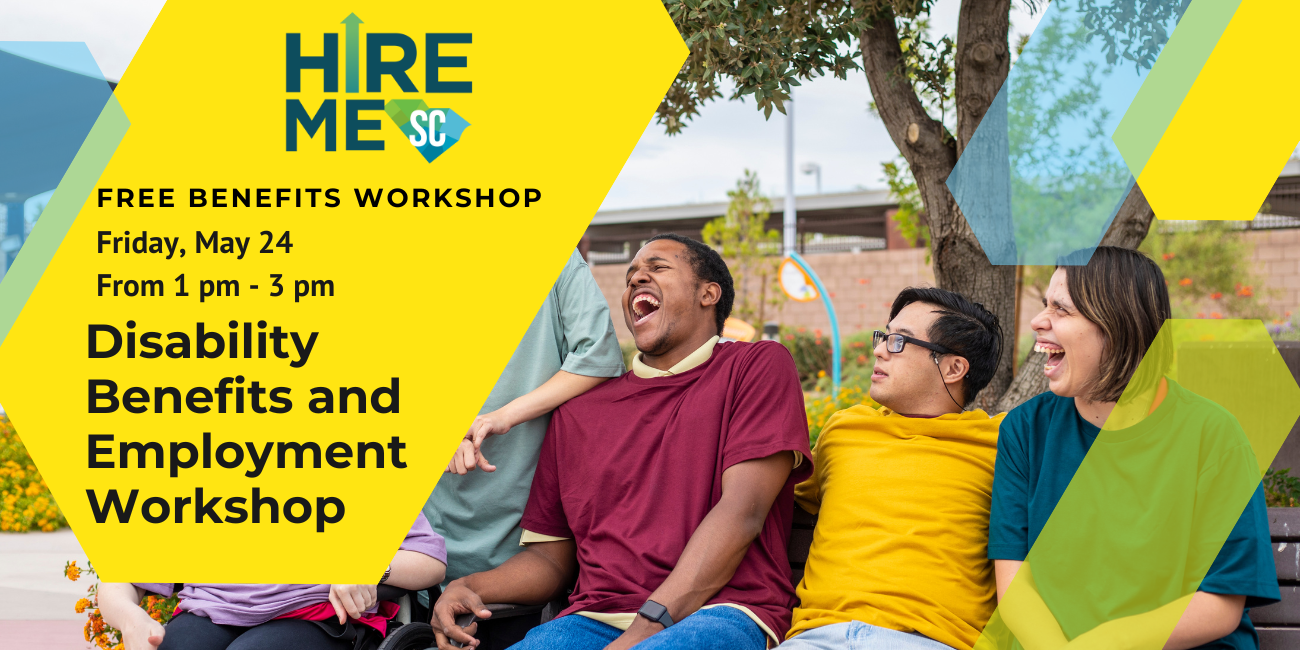 Graphic with photo of a group of individuals with disabilities. They are sitting on a bench, laughing and smiling at one another. Text over yellow, blue, and green arrow shapes reads, 'Disability Benefits and Employment Workshop, Free Benefits Workshop, Friday, May 24 from 1 pm to 3 pm,' with Hire Me SC logo.