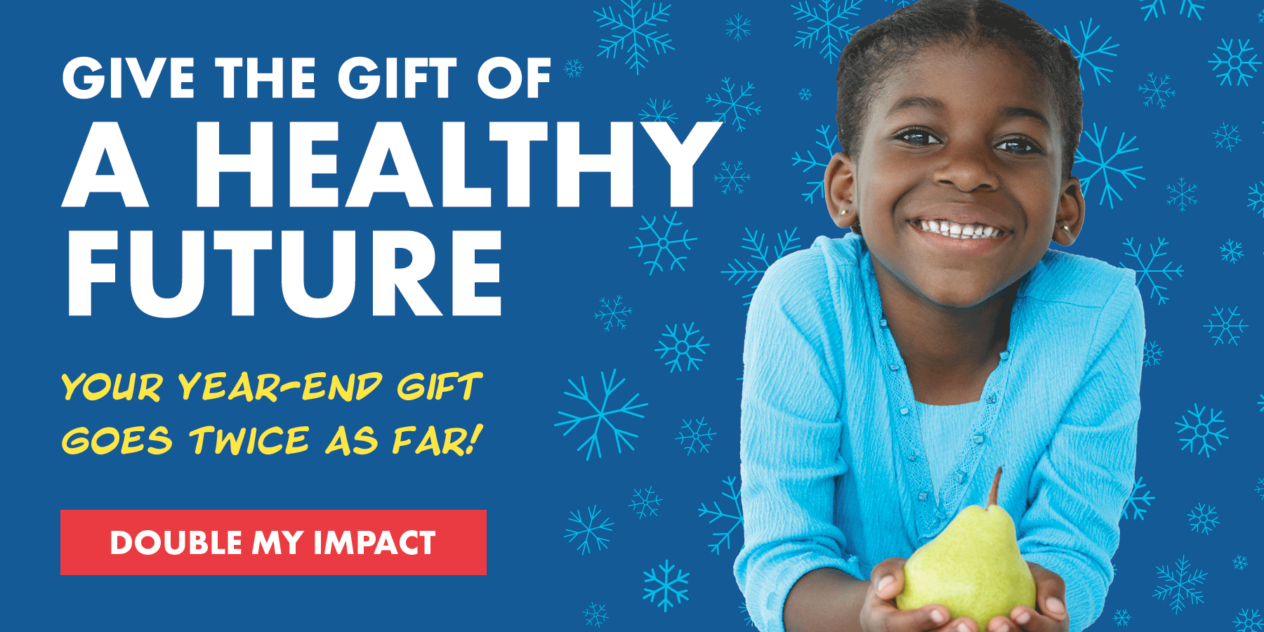 Give the gift of a healthy future - your year-end gift goes twice as far! - DOUBLE MY IMPACT