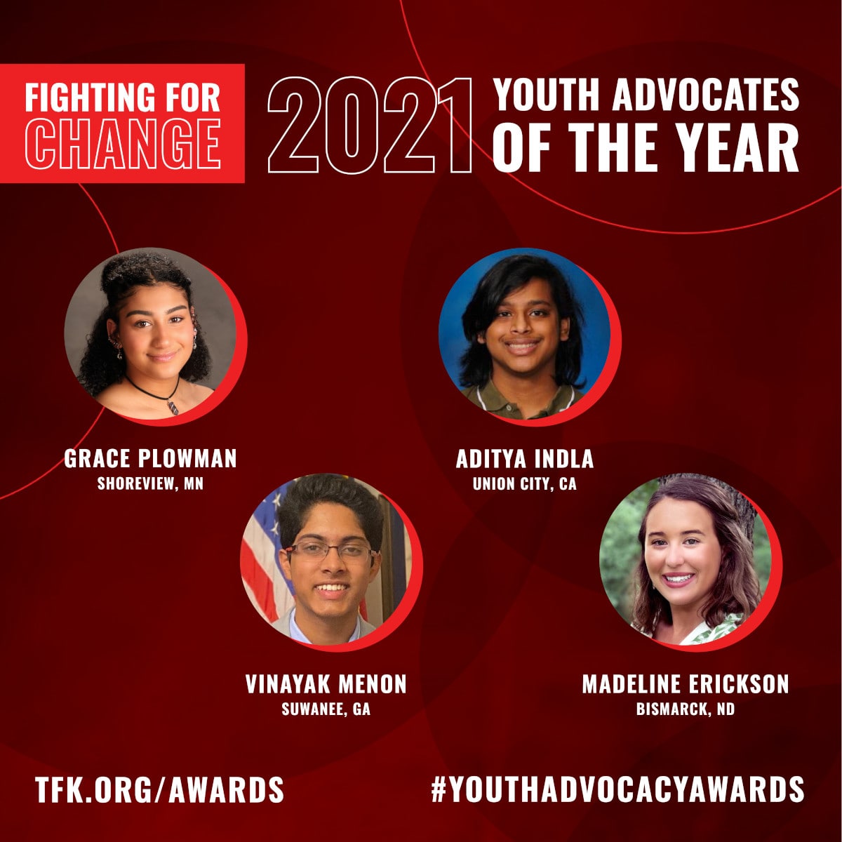Fighting for Change • 2021 Youth Advocates of the Year: Grace Plowman, Shoreview, MN; Vinayak Menon, Suwanee, GA; Aditya Indla, Union City, CA; Madeline Erickson, Bismarck, ND • #YouthAdvocacyAwards • tfk.org/awards