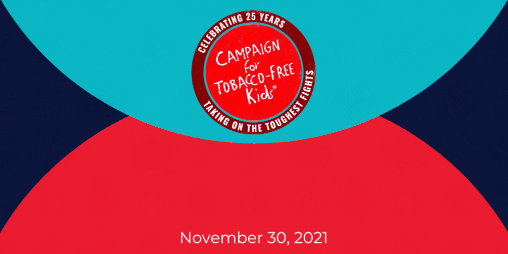 CAMPAIGN FOR TOBACCO-FREE KIDS • Celebrating 25 Years • Taking on the Toughest Fights Giving Tuesday | Unleash Generosity | November 30, 2021