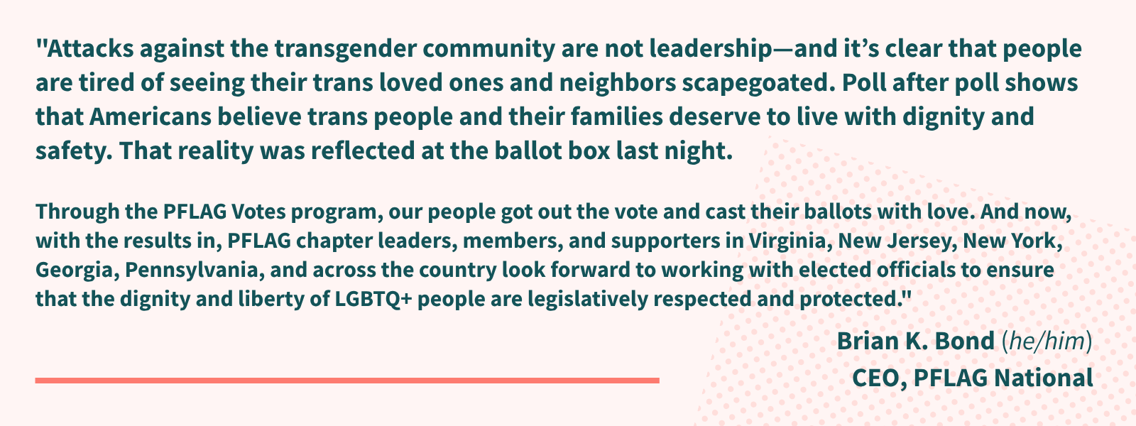A quote from Brian K. Bond, CEO of PFLAG National, on a pink background and which reads: "Attacks against the transgender community are not leadership—and it’s clear that people are tired of seeing their trans loved ones and neighbors scapegoated.  Poll after poll shows that Americans believe trans people and their families deserve to live with dignity and safety. That reality was reflected at the ballot box last night.Through the PFLAG Votes program, our people got out the vote and cast their ballots with love. And now, with the results in, PFLAG chapter leaders, members, and supporters in Virginia, New Jersey, New York, Georgia, Pennsylvania, and across the country look forward to working with elected officials to ensure that the dignity and liberty of LGBTQ+ people are legislatively respected and protected."