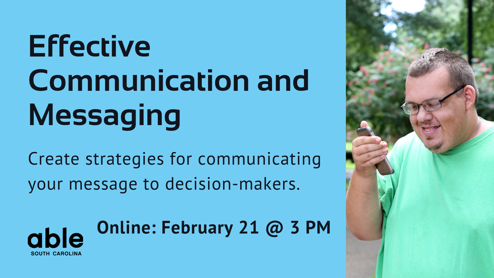 Blue background graphic with text reading, 'Effective Communication and Messaging. Create Strategies for communicating your message to decision-makers. Online Feb. 21 @ 3 pm. Photo of a developmentally disabled man on phone, Able SC logo.