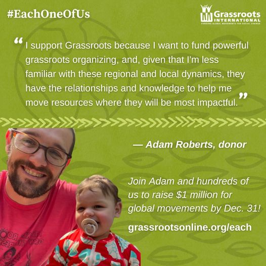 “I support Grassroots because I want to fund powerful grassroots organizing, and, given that I'm less familiar with these regional and local dynamics, they have the relationships and knowledge to help me move resources where they will be most impactful.” — Adam Roberts, a Grassroots International donor.