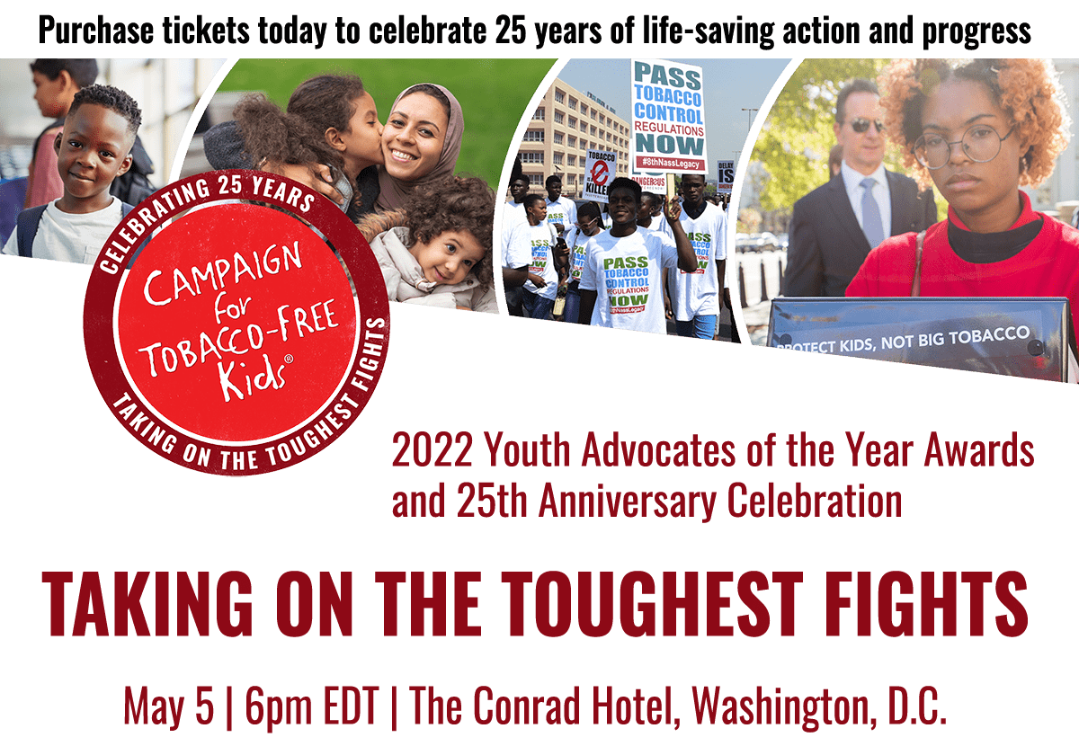 Campaign for Tobacco-Free Kids • 2022 Youth Advocates of the Year Awards & 25th Anniversary Celebration • TAKING ON THE TOUGHEST FIGHTS • May 5, 2022 | 6pm EDT | The Conrad Hotel, Washington, D.C.