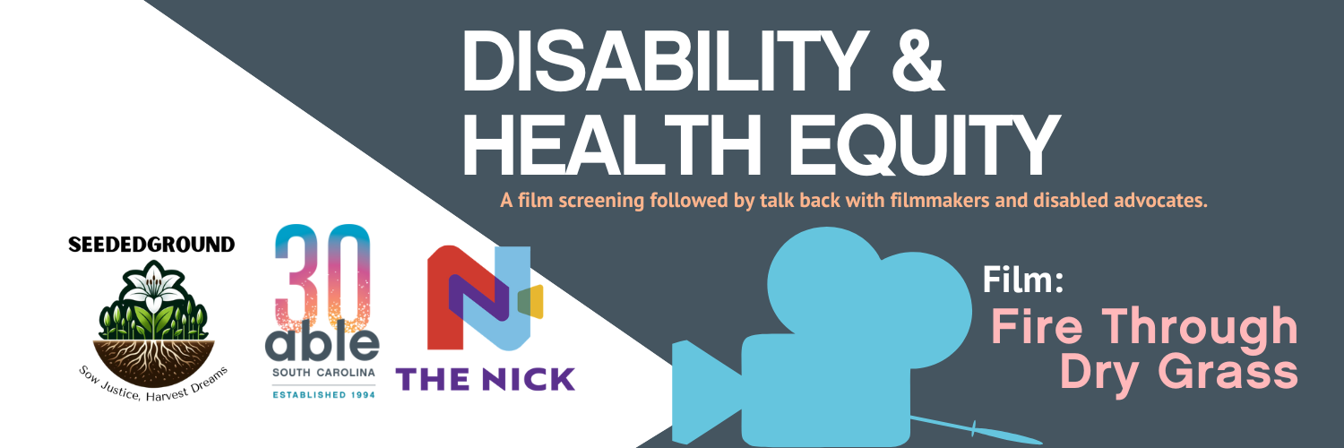 Reads, 'Disability and health equity, A film screening followed by talk back with filmmakers and disabled advocates. Film: fire through dry grass.' Followed by Able SC 30th anniversary, Seeded Ground, and Nickelodeon Theater logos.