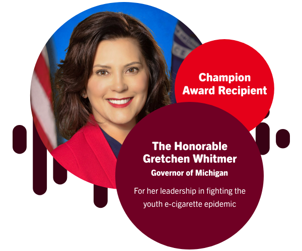 Champion Awards RecipientThe Honorable Gretchen Whitmer, Governor of MichiganFor her leadership in fighting the youth e-cigarette epidemic.