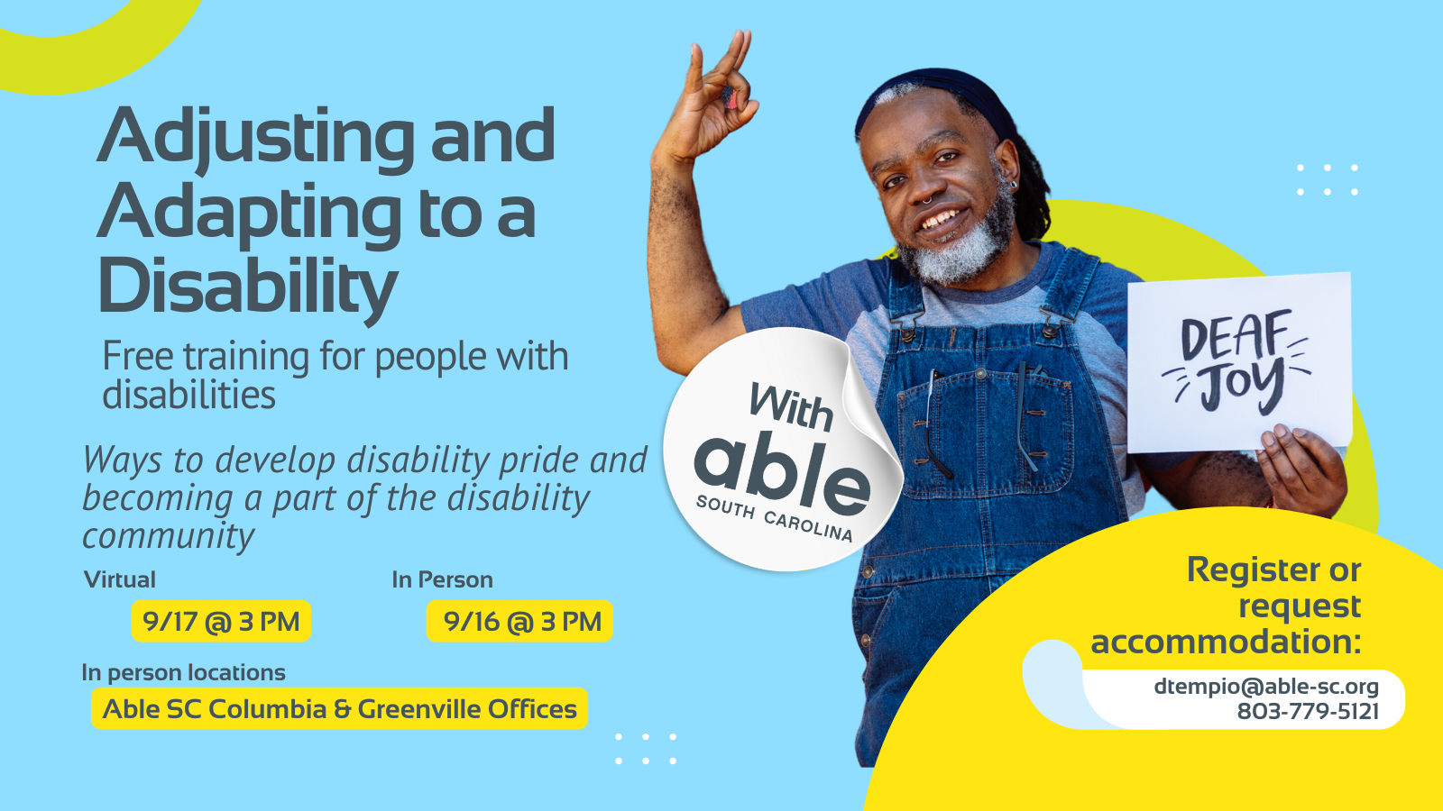 9.	Reads, ‘Adjusting and Adapting to a Disability, with Able South Carolina, Free Training for people with disabilities. Ways to develop disability pride and becoming a part of the disability community. Virtual 9/17 @ 3 pm, In Person 9/16 @ 3 pm. In person locations Able SC Columbia and Greenville Offices. Register or request accommodation: dtempio@able-sc.org, 803-779-5121.’ Includes cut-out photo of a Deaf Black man holding a sign that reads ‘Deaf Joy.’ Background is light blue with Able SC light green and yellow geometric shapes for visual interest.
