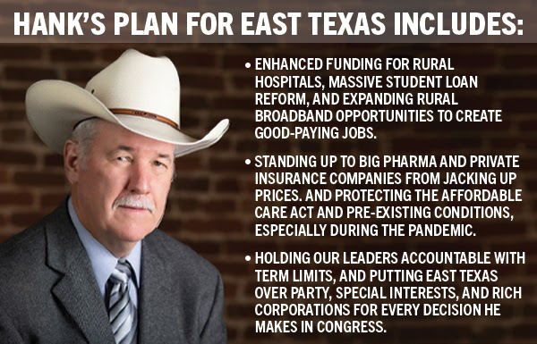 Hank’s Plan for East Texas includes: 1 Enhanced funding for rural hospitals, massive student loan reform, and expanding rural broadband opportunities to create good-paying jobs. 2 Standing up to big pharma and private insurance companies from jacking up prices, and protecting the affordable care act and pre-existing conditions, especially during the pandemic. 3 Holding our leaders accountable with term limits, and putting East Texas over party, special interests, and rich corporations for every decision he makes in Congress.