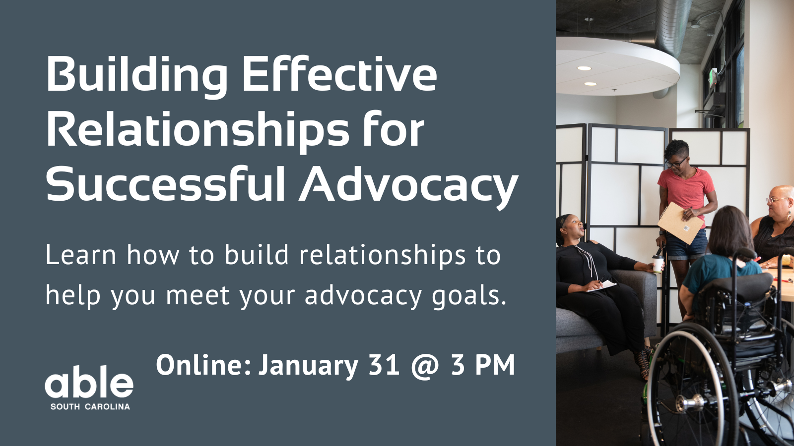Gray background graphic with text reading, 'Building effective relationships for successful advocacy. Learn how to build relationships to help you meet your advocacy goals. Online- January 31 @ 3 pm.' Features photo of a group of diverse disabled people working together. Individual in the center is holding a folder. Able SC logo bottom left corner.