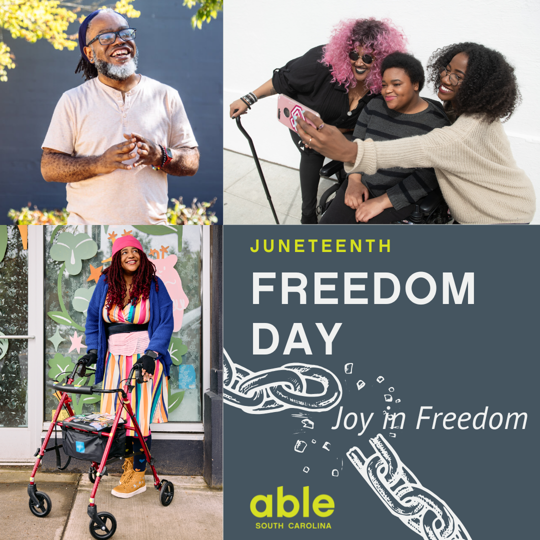 Graphic with 3 photos; a Deaf, Black man smiling, a group of Black femme and non-binary disabled friends taking a selfie, and a Black non-binary woman smiling while standing with her rollator. Each image has vibrant color and smiles! Text reads, 'Juneteenth Freedom Day, Joy in Freedom,' followed by Able SC logo and illustration of breaking chains.
