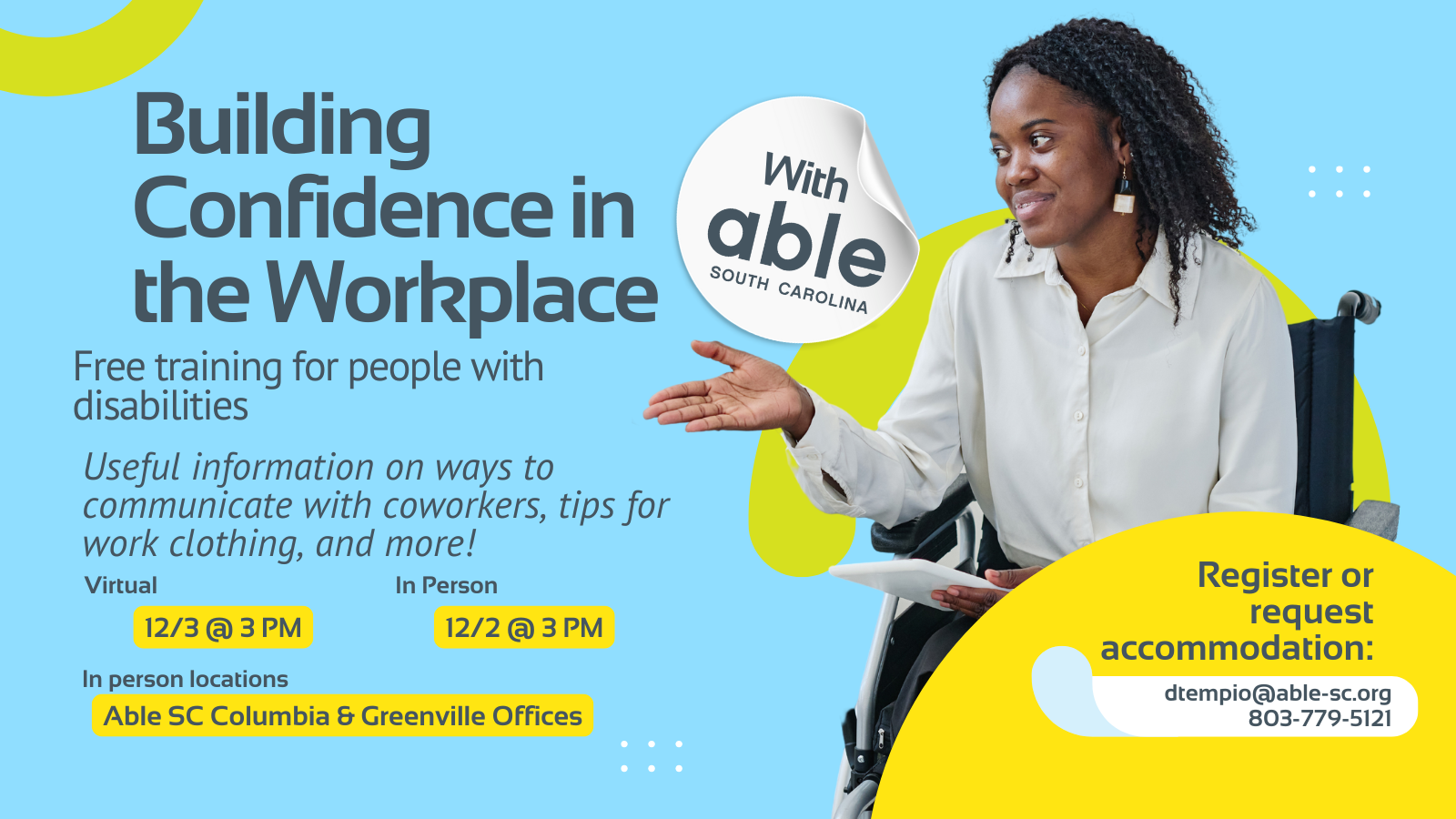 Reads, ‘Building Confidence in the Workplace, Free Training for people with disabilities. Useful information on ways to communicate with coworkers, tips for work clothing, and more! Virtual 12/3 @ 3 pm, In Person 12/2 @ 3 pm. In person locations Able SC Columbia and Greenville Offices. Register or request accommodation: dtempio@able-sc.org, 803-779-5121.’ Includes cut-out photo of a Black woman in a wheelchair speaking while holding a tablet. Background is light blue with Able SC light green and yellow geometric shapes for visual interest.