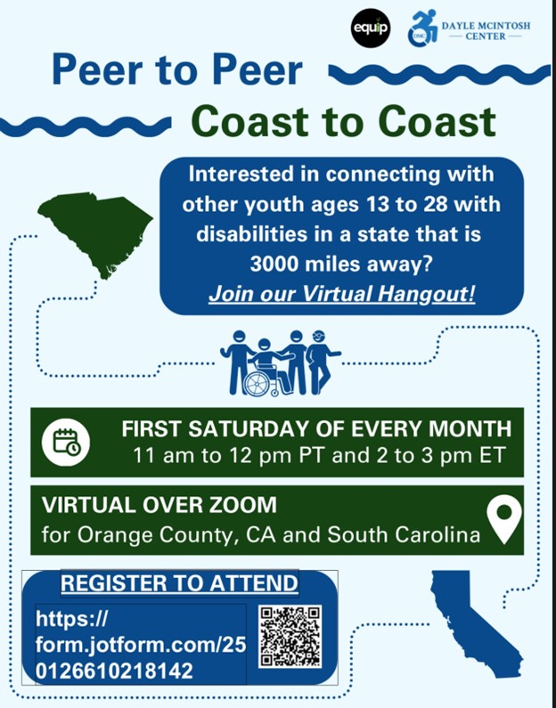 A flyer promoting a virtual hangout for youth aged 13 to 28 with disabilities, aiming to connect individuals from Orange County, California, and South Carolina. The event, called ‘Peer to Peer Coast to Coast,’ takes place over Zoom on the first Saturday of every month. The hangout runs from 11 am to 12 pm PT (2 to 3 pm ET). It is hosted by Equip and the Dayle McIntosh Center The flyer includes a registration link with a QR code for easy access, inviting interested participants to join and connect with peers from across the country