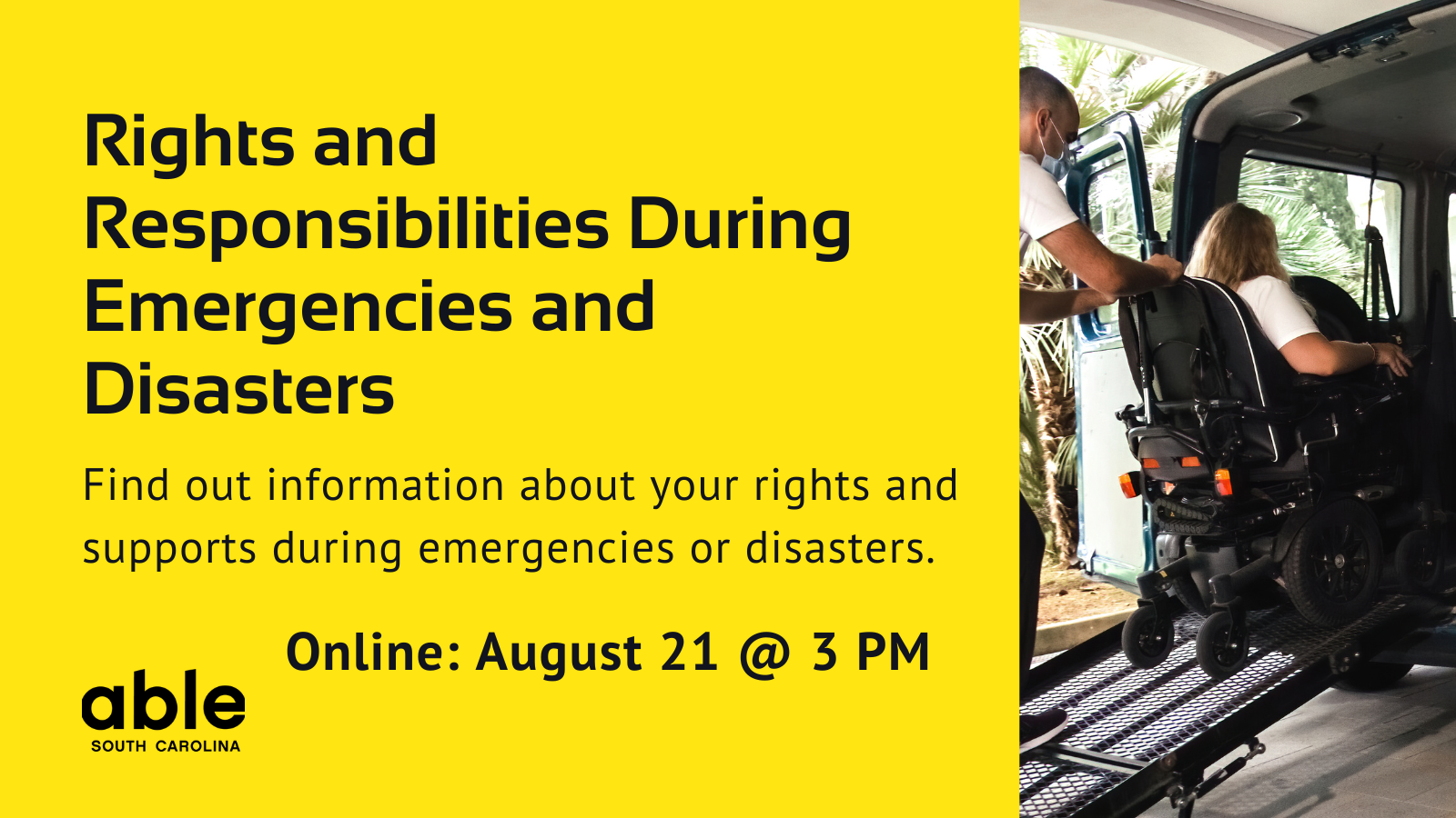 Yellow background graphic with text reading, 'Rights and responsibilities during emergencies and disasters. Find out information about your rights and supports, online Aug. 21 @ 3pm. Photo of power wheelchair user entering a van, Able SC logo.