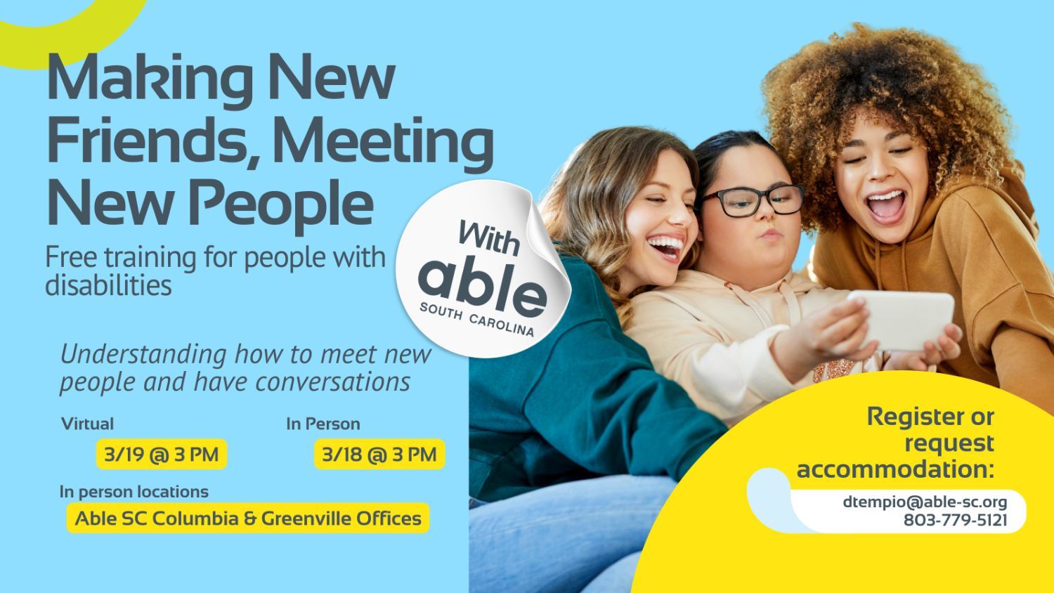 Reads, ‘Making New Friends, Meeting New People, with Able South Carolina, Free Training for people with disabilities. Understanding how to meet new people and have conversations. Virtual 3/19 @ 3 pm, In Person 3/18 @ 3 pm. In person locations Able SC Columbia and Greenville Offices. Register or request accommodation: dtempio@able-sc.org, 803-779-5121.’ Includes cut-out photo of a group of three friends taking a selfie to include a woman with beige skin and developmental disability in the middle holding a cell phone, a white woman with brown hair on her left and a Black woman with light skin and afro brown hair on her right. Background is light blue with Able SC light green and yellow geometric shapes for visual interest.