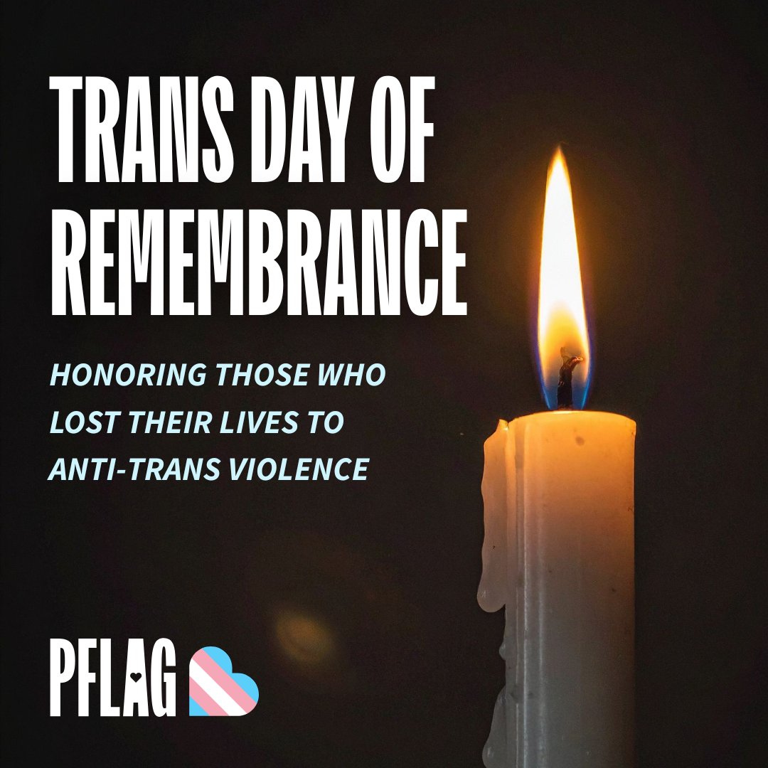 Against a photo of a single candle illuminating darkness is large white text reading, “TRANS DAY OF REMEMBRANCE”. Beneath is smaller, light blue text reading, “HONORING THOSE WHO LOST THEIR LIVES TO ANTI-TRANS VIOLENCE.” In the lower left corner is the PFLAG logo bookended by a heart in the style of the trans pride flag.