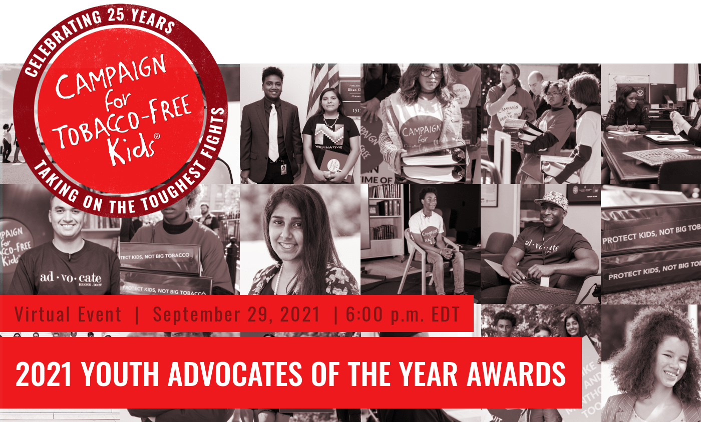 [Campaign for Tobacco-Free Kids logo]Virtual Event | September 29, 2021 | 6:00 p.m. EDT2021 YOUTH ADVOCATES OF THE YEAR AWARDS