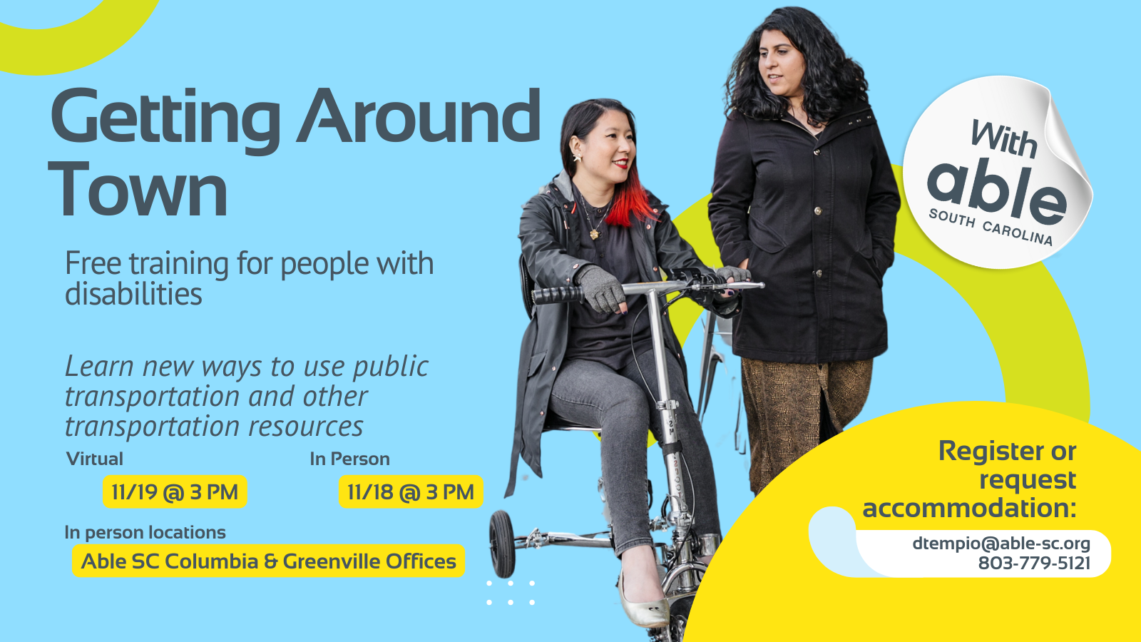 Reads, ‘Getting Around Town, with Able South Carolina, Free Training for people with disabilities. Learn new ways to use public transportation and other transportation resources. Virtual 11/19 @ 3 pm, In Person 11/18 @ 3 pm. In person locations Able SC Columbia and Greenville Offices. Register or request accommodation: dtempio@able-sc.org, 803-779-5121.’ Includes cut-out photo of genderfluid Asian person using a mobility scooter alongside a Latina woman with non-apparent disability as they travel together. Background is light blue with Able SC light green and yellow geometric shapes for visual interest.