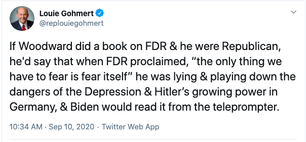 @RepLouieGohmert tweeted: If Woodward did a book on FDR & he were Republican, he'd say that when FDR proclaimed, the only thing we have to fear is fear itself, he was lying & playing down the dangers of the Depression & Hitler's growing power in Germany, & Biden wold read it from the teleprompter
