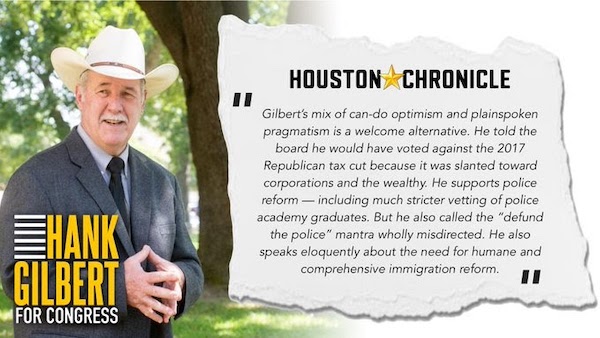 Houston Chronicle says 'Gilbert's mix of can-do optimism and plainspoken pragmatism is a welcome alternative. He told the board he would have voted against the 2017 Republican tax cut because it was slanted toward corporations and the wealthy. He supports police reform - including much stricter vetting of police academy graduates. But he also called the 'defund the police' mantra wholly misdirected. He also speaks eloquently about the need for humane and comprehensive immigration reform.